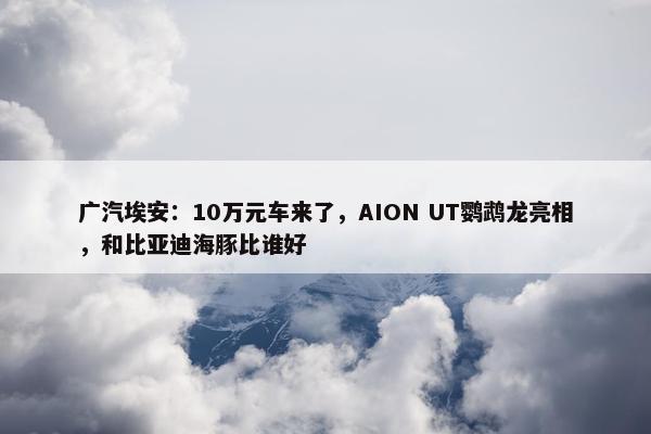 广汽埃安：10万元车来了，AION UT鹦鹉龙亮相，和比亚迪海豚比谁好