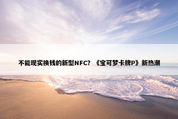 不能现实换钱的新型NFC？《宝可梦卡牌P》新热潮