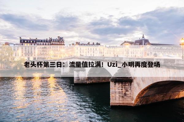 老头杯第三日：流量值拉满！Uzi_小明再度登场