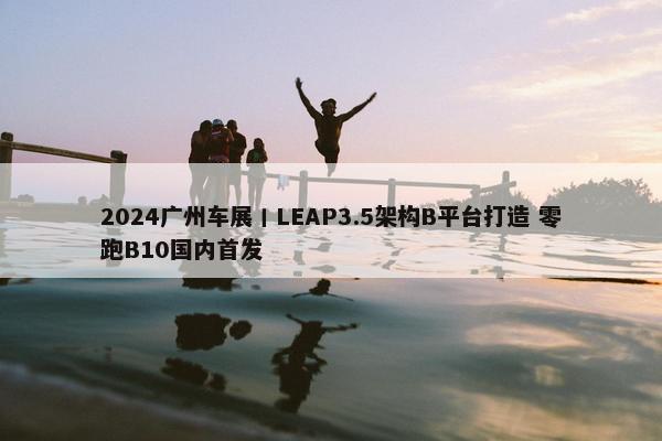 2024广州车展丨LEAP3.5架构B平台打造 零跑B10国内首发