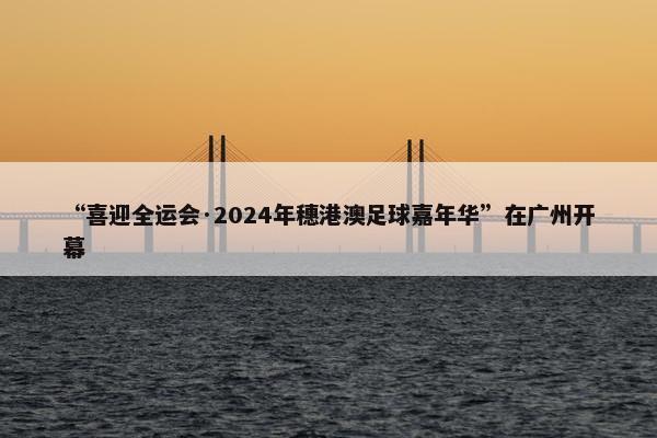 “喜迎全运会·2024年穗港澳足球嘉年华”在广州开幕