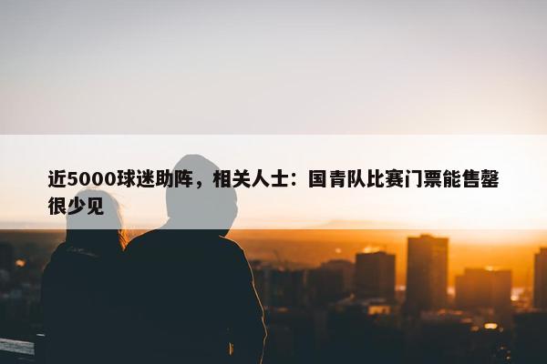 近5000球迷助阵，相关人士：国青队比赛门票能售罄很少见