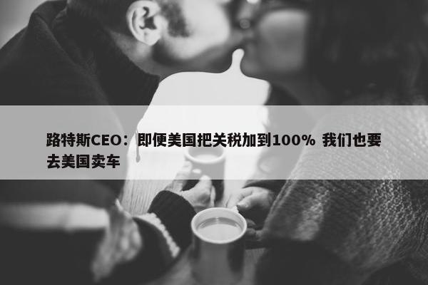 路特斯CEO：即便美国把关税加到100% 我们也要去美国卖车