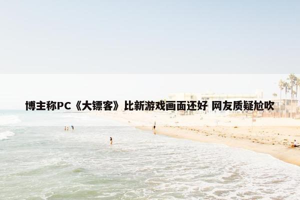 博主称PC《大镖客》比新游戏画面还好 网友质疑尬吹