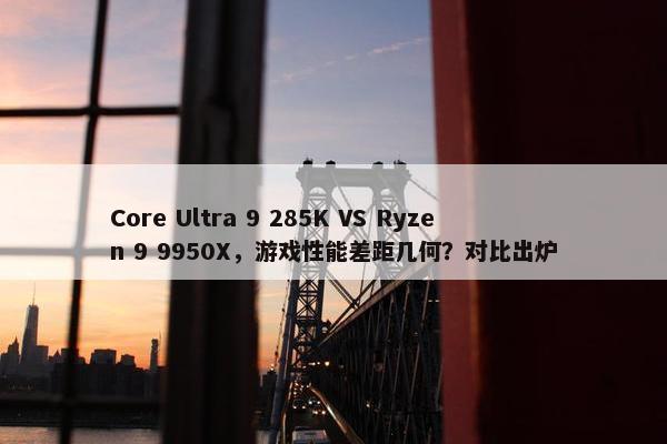 Core Ultra 9 285K VS Ryzen 9 9950X，游戏性能差距几何？对比出炉