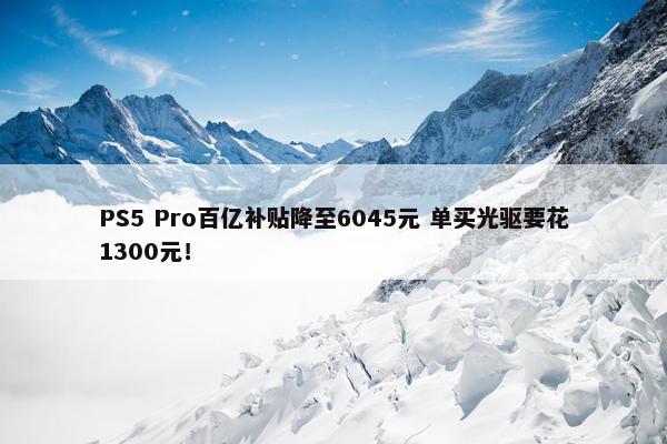 PS5 Pro百亿补贴降至6045元 单买光驱要花1300元！