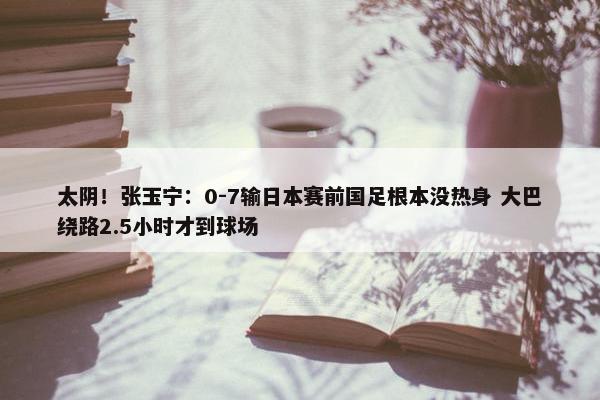 太阴！张玉宁：0-7输日本赛前国足根本没热身 大巴绕路2.5小时才到球场