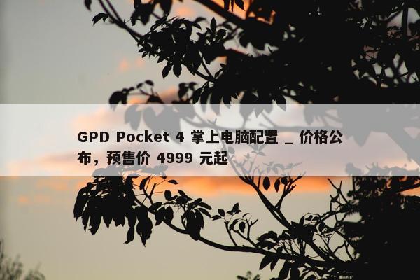 GPD Pocket 4 掌上电脑配置 _ 价格公布，预售价 4999 元起