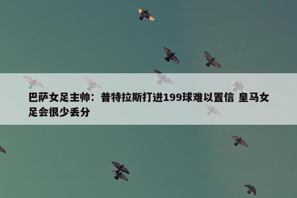 巴萨女足主帅：普特拉斯打进199球难以置信 皇马女足会很少丢分