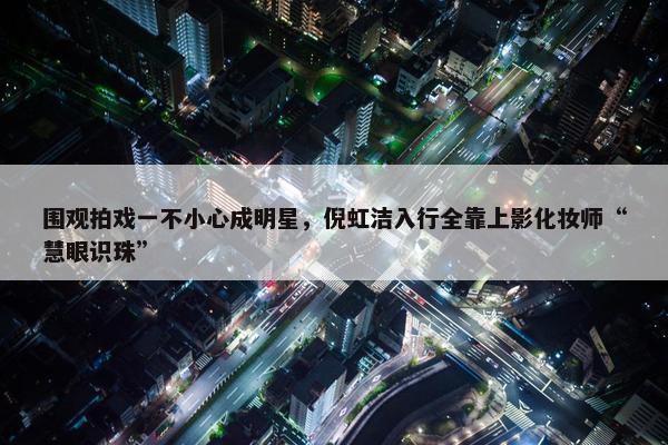 围观拍戏一不小心成明星，倪虹洁入行全靠上影化妆师“慧眼识珠”