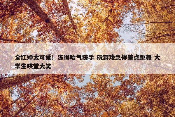 全红婵太可爱！冻得哈气搓手 玩游戏急得差点跳舞 大学生哄堂大笑