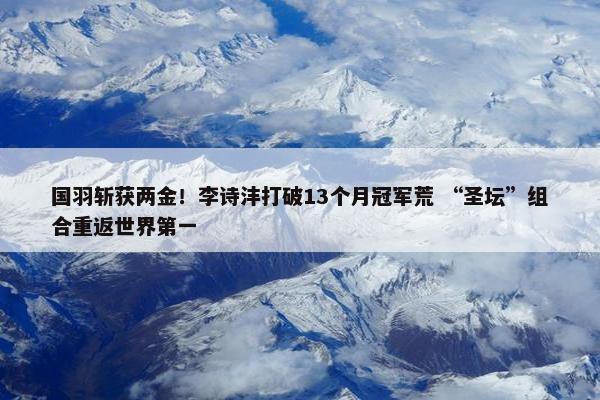 国羽斩获两金！李诗沣打破13个月冠军荒 “圣坛”组合重返世界第一