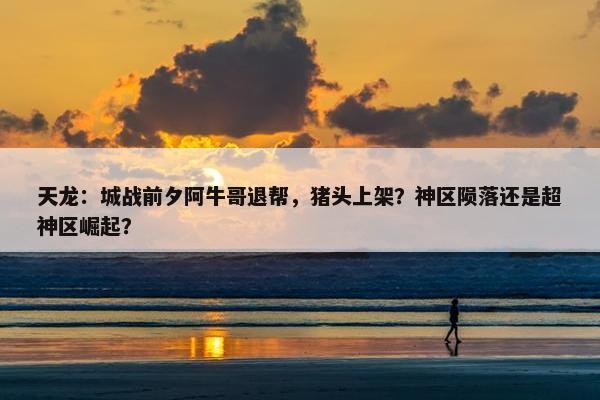 天龙：城战前夕阿牛哥退帮，猪头上架？神区陨落还是超神区崛起？