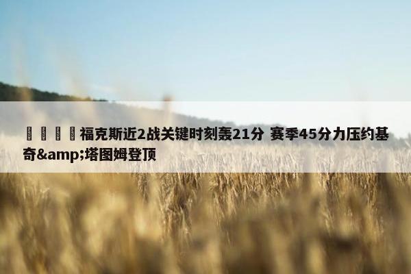 🦊福克斯近2战关键时刻轰21分 赛季45分力压约基奇&塔图姆登顶