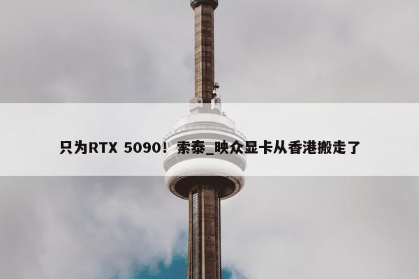 只为RTX 5090！索泰_映众显卡从香港搬走了