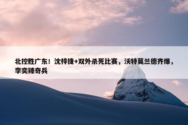 北控胜广东！沈梓捷+双外杀死比赛，沃特莫兰德齐爆，李奕臻奇兵