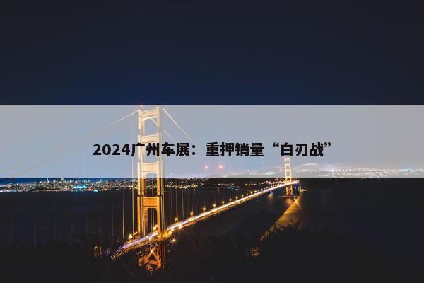 2024广州车展：重押销量“白刃战”