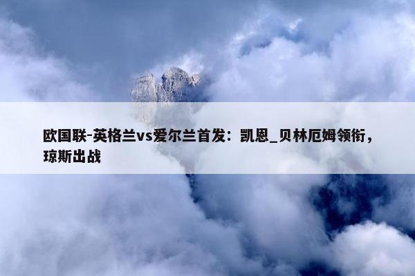 欧国联-英格兰vs爱尔兰首发：凯恩_贝林厄姆领衔，琼斯出战