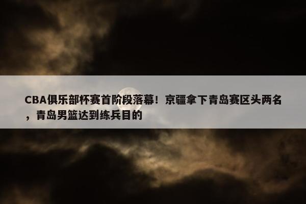 CBA俱乐部杯赛首阶段落幕！京疆拿下青岛赛区头两名，青岛男篮达到练兵目的