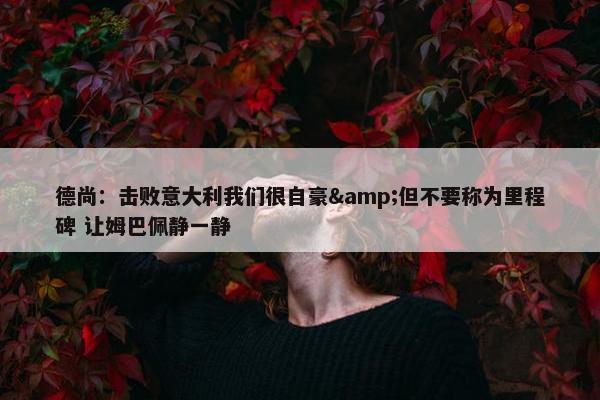 德尚：击败意大利我们很自豪&但不要称为里程碑 让姆巴佩静一静