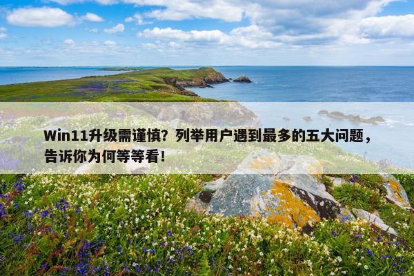 Win11升级需谨慎？列举用户遇到最多的五大问题，告诉你为何等等看！