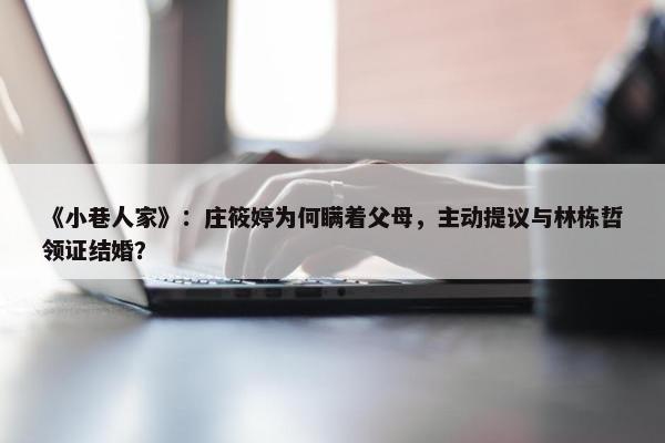 《小巷人家》：庄筱婷为何瞒着父母，主动提议与林栋哲领证结婚？