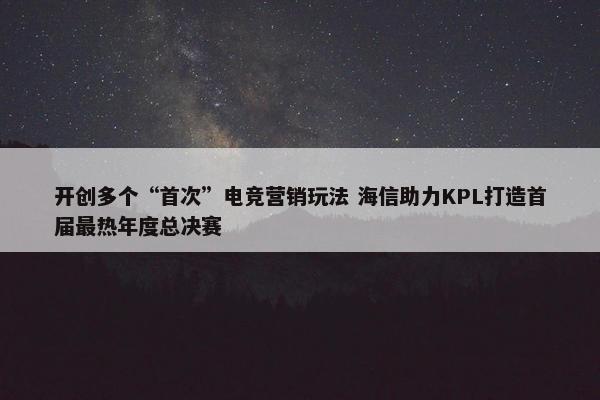 开创多个“首次”电竞营销玩法 海信助力KPL打造首届最热年度总决赛