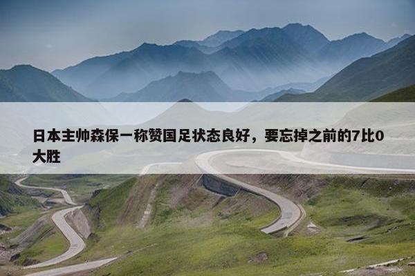 日本主帅森保一称赞国足状态良好，要忘掉之前的7比0大胜