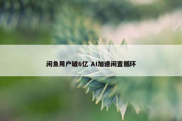 闲鱼用户破6亿 AI加速闲置循环