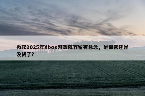 微软2025年Xbox游戏阵容留有悬念，是保密还是没货了？