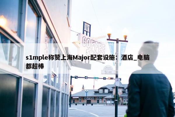 s1mple称赞上海Major配套设施：酒店_电脑都超棒