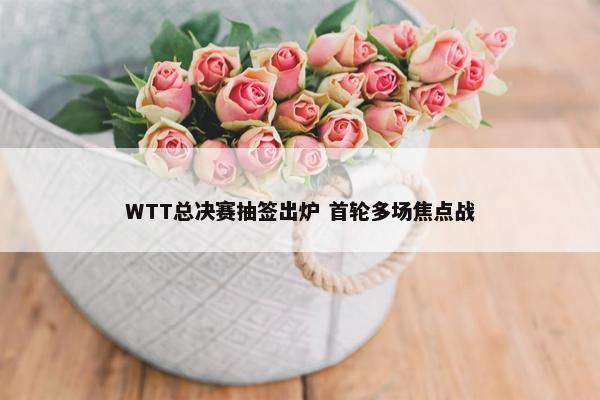 WTT总决赛抽签出炉 首轮多场焦点战