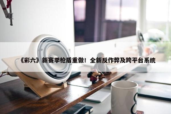 《彩六》新赛季枪盾重做！全新反作弊及跨平台系统