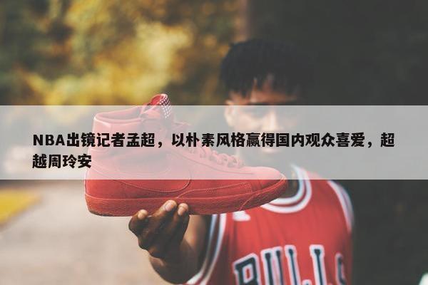 NBA出镜记者孟超，以朴素风格赢得国内观众喜爱，超越周玲安