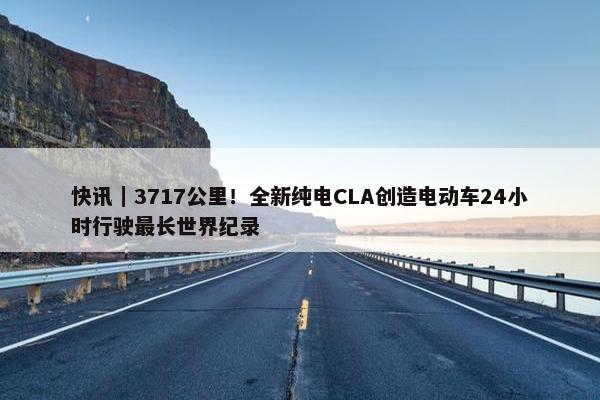 快讯｜3717公里！全新纯电CLA创造电动车24小时行驶最长世界纪录