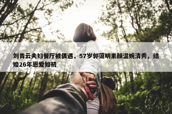 刘青云夫妇餐厅被偶遇，57岁郭蔼明素颜温婉清秀，结婚26年恩爱如初