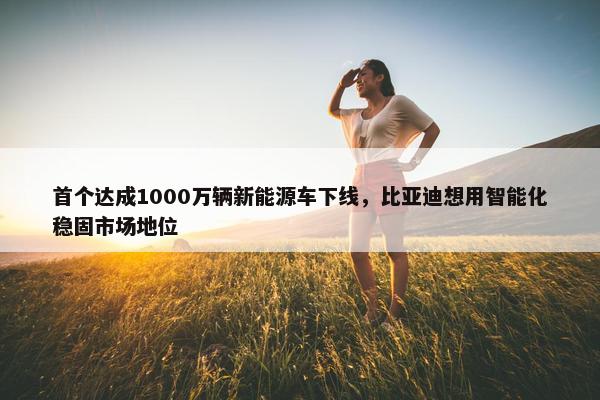 首个达成1000万辆新能源车下线，比亚迪想用智能化稳固市场地位