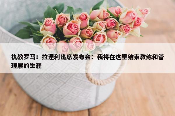 执教罗马！拉涅利出席发布会：我将在这里结束教练和管理层的生涯