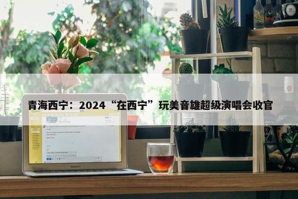 青海西宁：2024“在西宁”玩美音雄超级演唱会收官