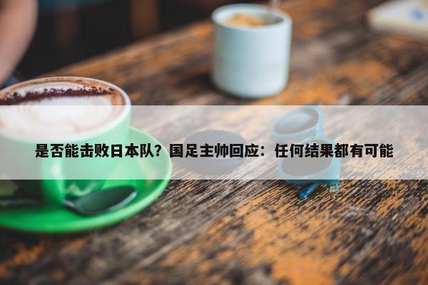 是否能击败日本队？国足主帅回应：任何结果都有可能