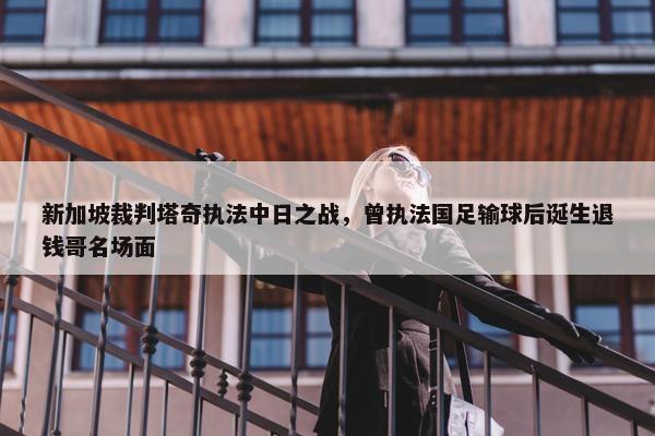 新加坡裁判塔奇执法中日之战，曾执法国足输球后诞生退钱哥名场面