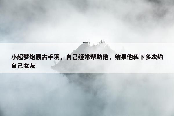 小超梦炮轰古手羽，自己经常帮助他，结果他私下多次约自己女友