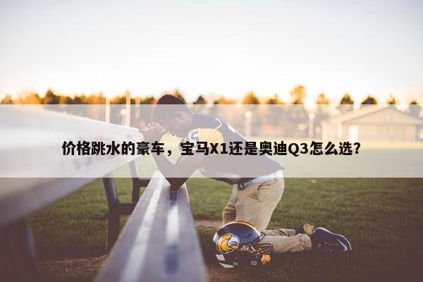 价格跳水的豪车，宝马X1还是奥迪Q3怎么选？