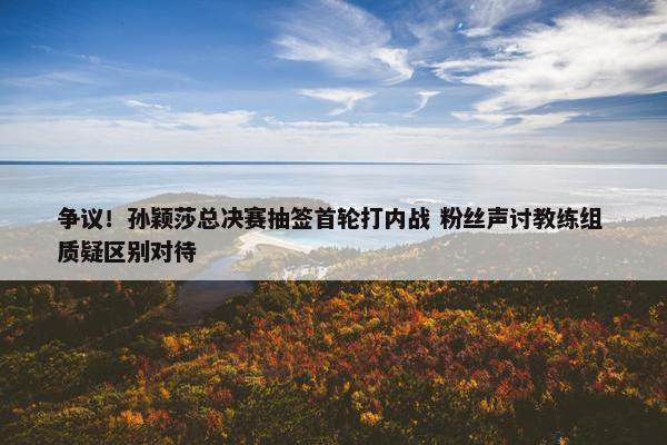 争议！孙颖莎总决赛抽签首轮打内战 粉丝声讨教练组 质疑区别对待