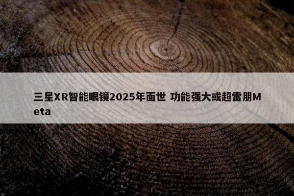 三星XR智能眼镜2025年面世 功能强大或超雷朋Meta