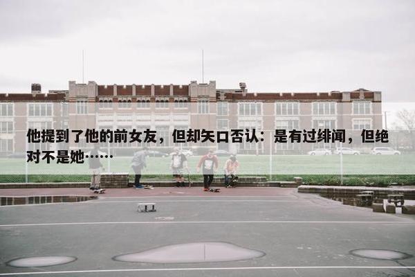 他提到了他的前女友，但却矢口否认：是有过绯闻，但绝对不是她……