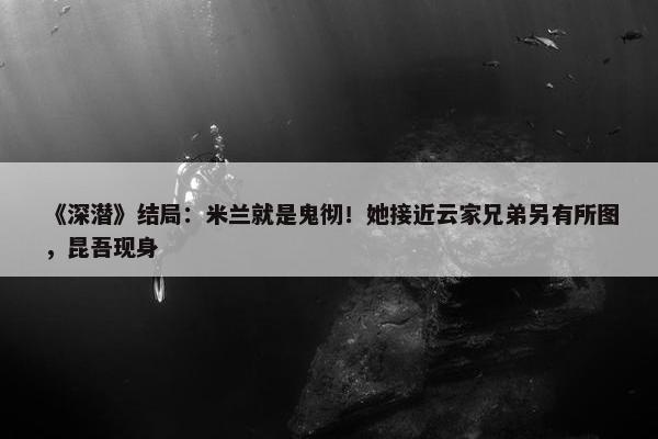 《深潜》结局：米兰就是鬼彻！她接近云家兄弟另有所图，昆吾现身