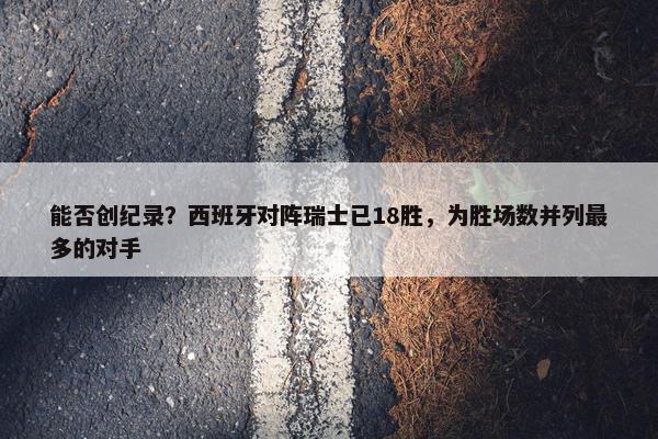 能否创纪录？西班牙对阵瑞士已18胜，为胜场数并列最多的对手