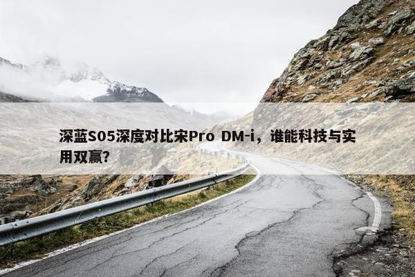 深蓝S05深度对比宋Pro DM-i，谁能科技与实用双赢？