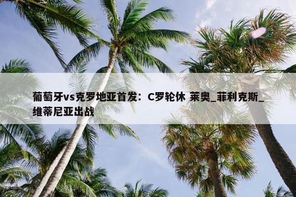 葡萄牙vs克罗地亚首发：C罗轮休 莱奥_菲利克斯_维蒂尼亚出战